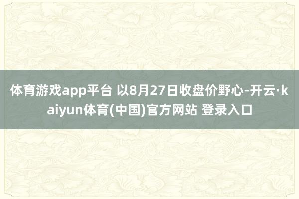 体育游戏app平台 　　以8月27日收盘价野心-开云·kaiyun体育(中国)官方网站 登录入口