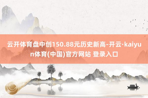 云开体育盘中创150.88元历史新高-开云·kaiyun体育(中国)官方网站 登录入口