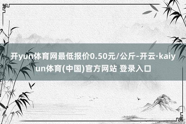 开yun体育网最低报价0.50元/公斤-开云·kaiyun体育(中国)官方网站 登录入口
