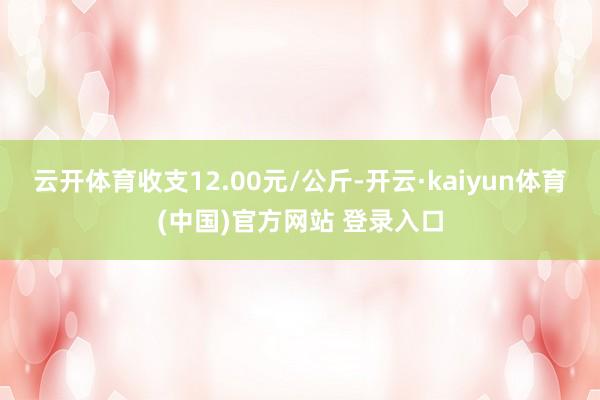 云开体育收支12.00元/公斤-开云·kaiyun体育(中国)官方网站 登录入口