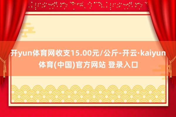 开yun体育网收支15.00元/公斤-开云·kaiyun体育(中国)官方网站 登录入口