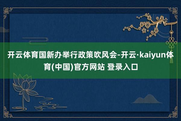 开云体育国新办举行政策吹风会-开云·kaiyun体育(中国)官方网站 登录入口