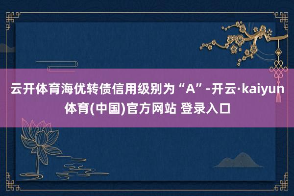 云开体育海优转债信用级别为“A”-开云·kaiyun体育(中
