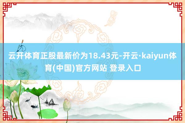 云开体育正股最新价为18.43元-开云·kaiyun体育(中