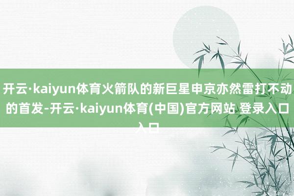 开云·kaiyun体育火箭队的新巨星申京亦然雷打不动的首发-