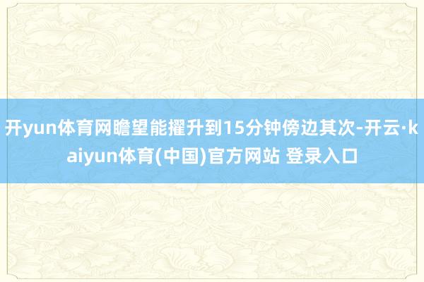 开yun体育网瞻望能擢升到15分钟傍边其次-开云·kaiyu