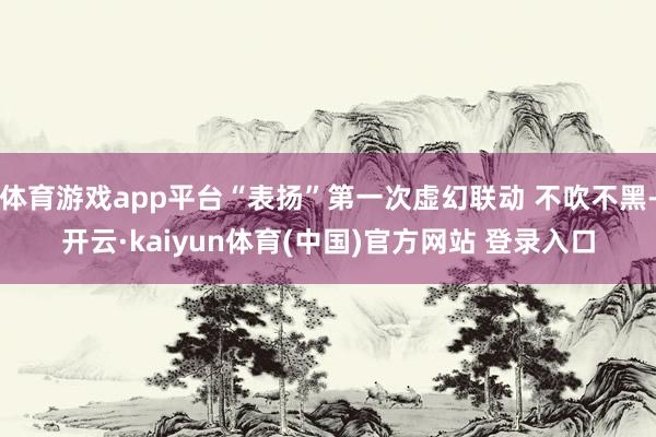 体育游戏app平台“表扬”第一次虚幻联动 不吹不黑-开云·k