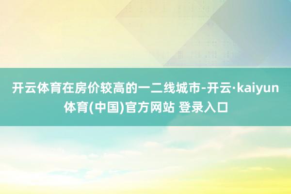 开云体育在房价较高的一二线城市-开云·kaiyun体育(中国)官方网站 登录入口