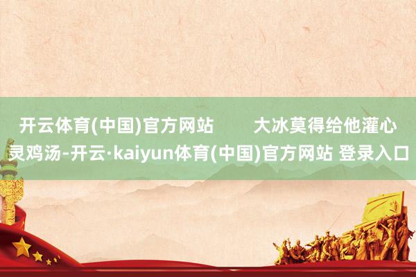 开云体育(中国)官方网站        大冰莫得给他灌心灵鸡汤-开云·kaiyun体育(中国)官方网站 登录入口