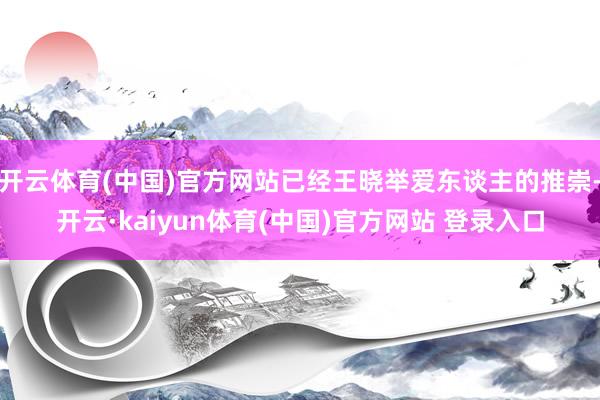 开云体育(中国)官方网站已经王晓举爱东谈主的推崇-开云·kaiyun体育(中国)官方网站 登录入口