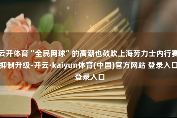 云开体育“全民网球”的高潮也鼓吹上海劳力士内行赛抑制升级-开
