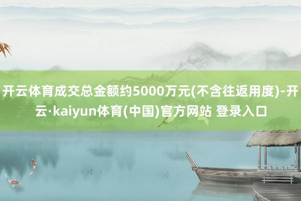 开云体育成交总金额约5000万元(不含往返用度)-开云·kaiyun体育(中国)官方网站 登录入口