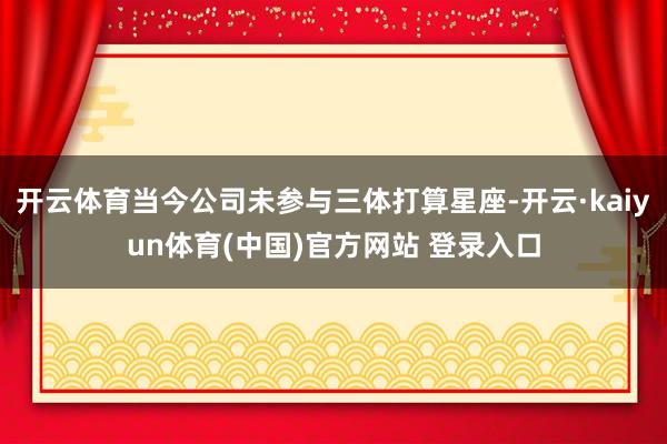 开云体育当今公司未参与三体打算星座-开云·kaiyun体育(中国)官方网站 登录入口