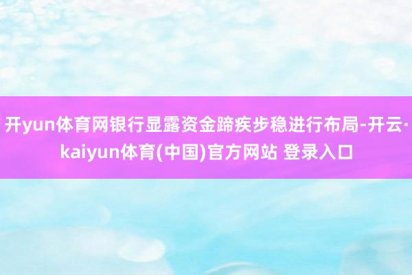开yun体育网银行显露资金蹄疾步稳进行布局-开云·kaiyun体育(中国)官方网站 登录入口