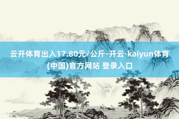 云开体育出入17.80元/公斤-开云·kaiyun体育(中国