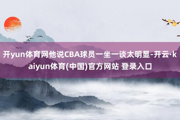 开yun体育网他说CBA球员一坐一谈太明显-开云·kaiyu