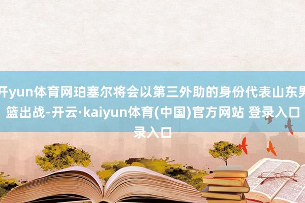 开yun体育网珀塞尔将会以第三外助的身份代表山东男篮出战-开