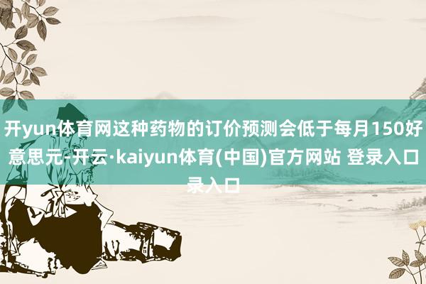 开yun体育网这种药物的订价预测会低于每月150好意思元-开