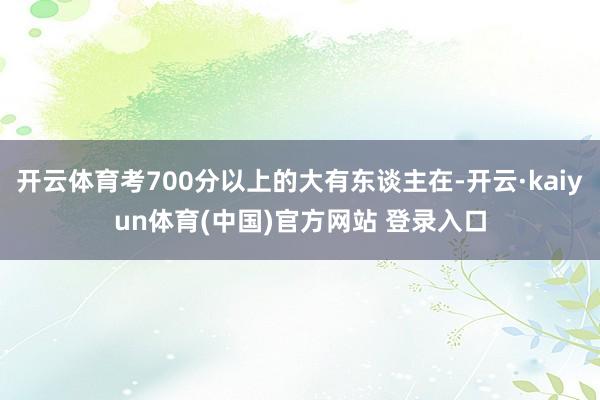 开云体育考700分以上的大有东谈主在-开云·kaiyun体育