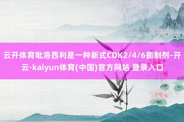 云开体育吡洛西利是一种新式CDK2/4/6扼制剂-开云·kaiyun体育(中国)官方网站 登录入口