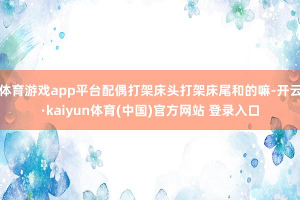 体育游戏app平台配偶打架床头打架床尾和的嘛-开云·kaiyun体育(中国)官方网站 登录入口