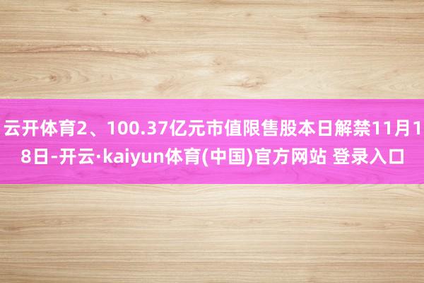 云开体育2、100.37亿元市值限售股本日解禁11月18日-开云·kaiyun体育(中国)官方网站 登录入口