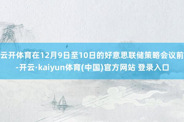 云开体育在12月9日至10日的好意思联储策略会议前-开云·kaiyun体育(中国)官方网站 登录入口