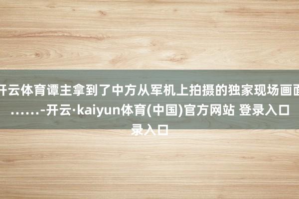 开云体育谭主拿到了中方从军机上拍摄的独家现场画面……-开云·kaiyun体育(中国)官方网站 登录入口