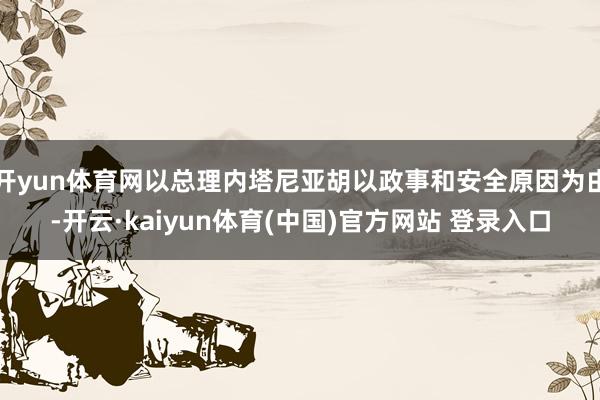 开yun体育网以总理内塔尼亚胡以政事和安全原因为由-开云·kaiyun体育(中国)官方网站 登录入口