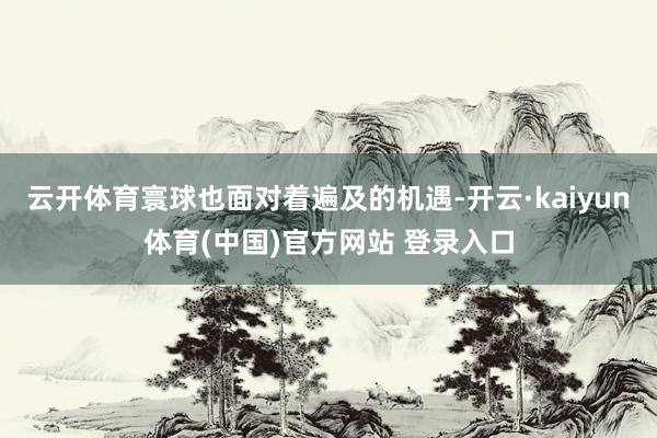 云开体育寰球也面对着遍及的机遇-开云·kaiyun体育(中国)官方网站 登录入口