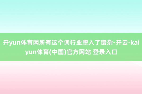 开yun体育网所有这个词行业堕入了错杂-开云·kaiyun体育(中国)官方网站 登录入口
