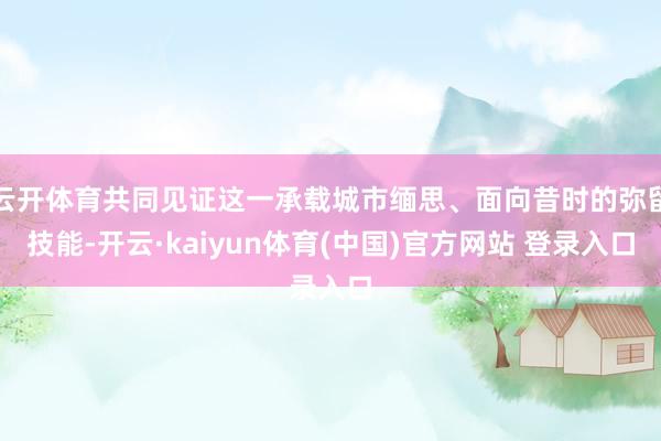 云开体育共同见证这一承载城市缅思、面向昔时的弥留技能-开云·kaiyun体育(中国)官方网站 登录入口