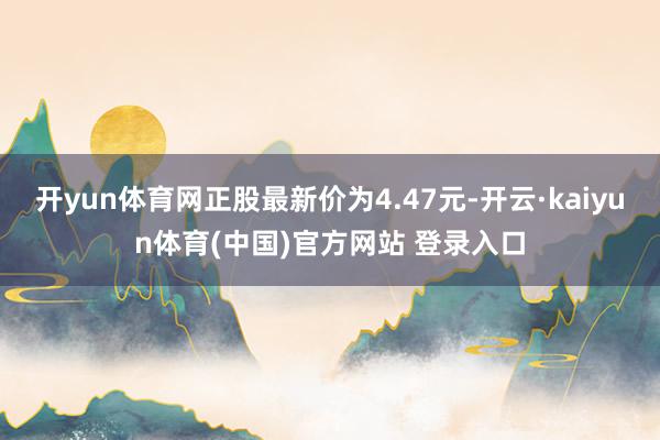 开yun体育网正股最新价为4.47元-开云·kaiyun体育(中国)官方网站 登录入口