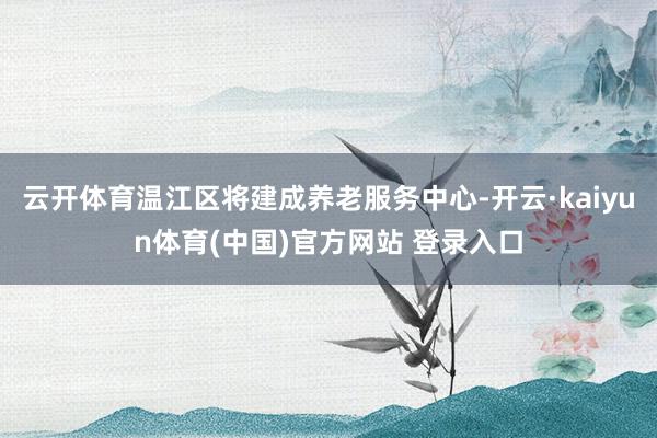云开体育温江区将建成养老服务中心-开云·kaiyun体育(中